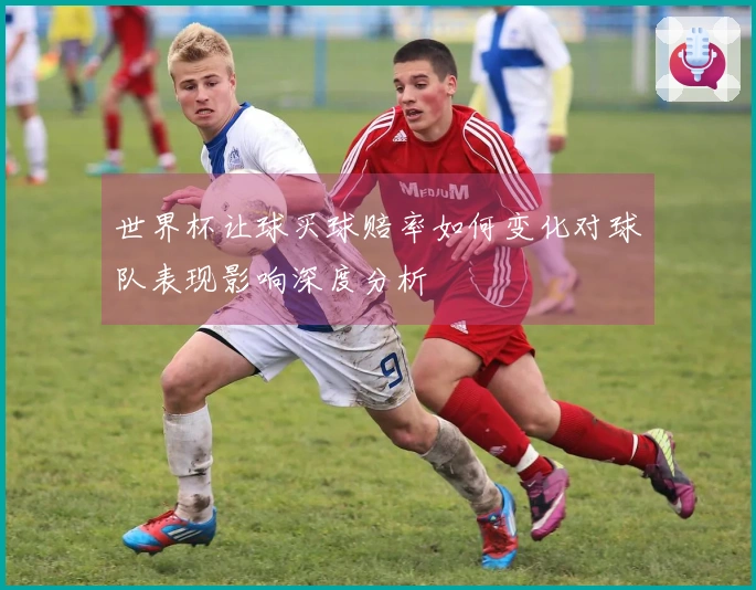 世界杯让球买球赔率如何变化对球队表现影响深度分析